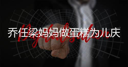蛋糕梁妈妈做目 隔乔任庆生子惹为儿空对人泪话儿