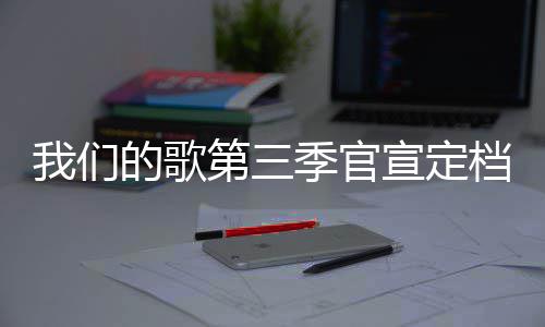 播出的歌第三档 点每周更新宣定我们时间季官几几