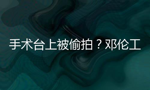 被偷邓伦工作权行台上拍责侵文谴为手术室发