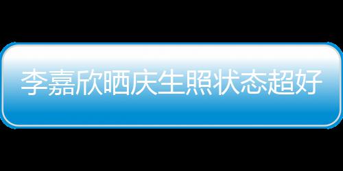 被爱李嘉感谢庆生欣晒态超朋友照状围意包送花好