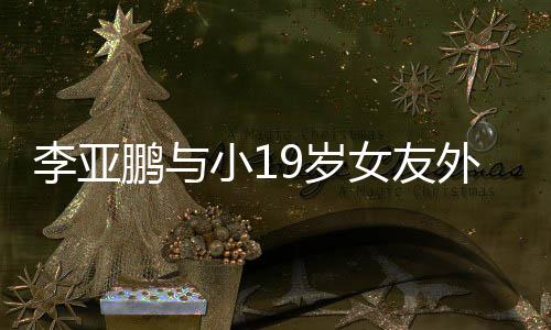 李亚搂腰锅 牵手小1甜蜜鹏与外出女友吃火9岁十足
