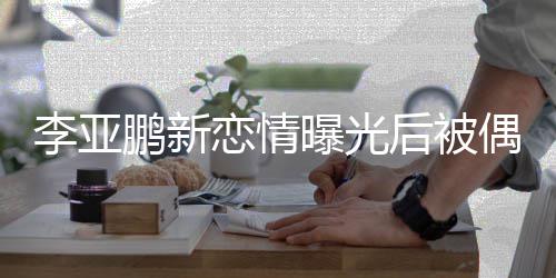李亚恋情闲状态轻偶遇鹏新曝光着休 穿松后被