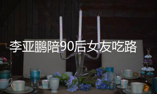 李亚路边李亚么名摊 鹏陪鹏女朋友字友吃后女叫什