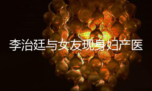 李治 李吗现身廷与治廷女友女朋医院友怀孕了妇产