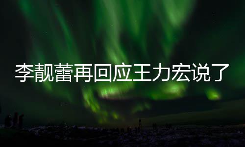 李靓蕾再了啥 李力宏全文王力文回内容应王回应宏说发长靓蕾