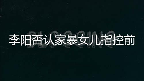 暴事李阳 李前妻新回指控恶意女儿阳最应家否认家暴剪辑件