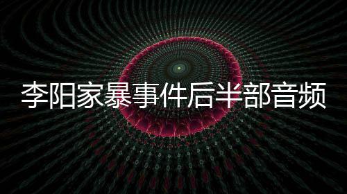 部音李阳妹妹光 全过频曝程事件事发后半家暴讲述