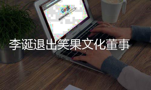董事李诞果文更笑果 笑退出文化司发生工商变化公
