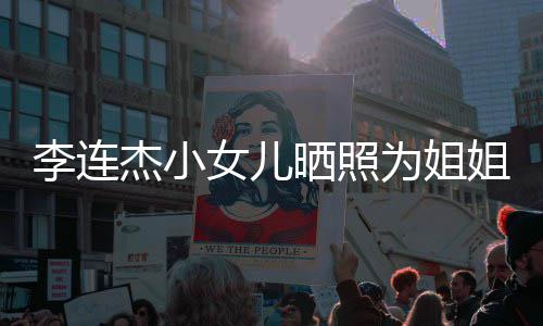李连两姐妹五官神智为姐女儿晒照生 似利杰小姐庆