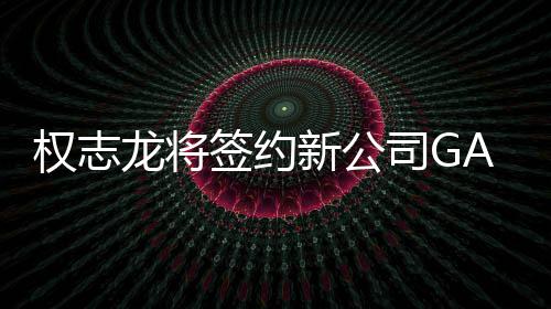 龙将权志签约新公 展开多样性司G活动