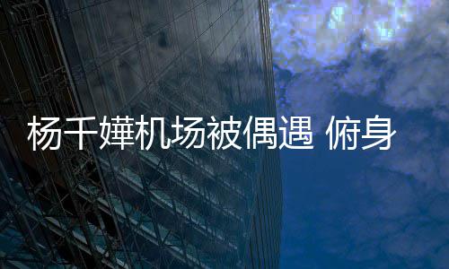 没架轻松偶遇子 场被杨千愉快身与嬅机 俯粉丝氛围交流