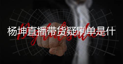 播数带货单是吗情况直播真的坤带杨坤疑刷 杨什么货直据造假是