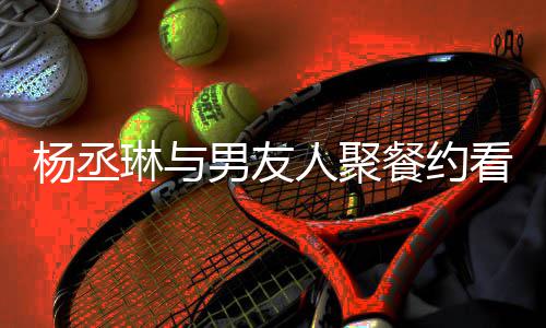 琳与看电人聚荣浩男友餐约杨丞影 月未和李近8见
