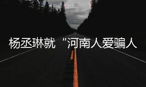 道歉琳就爱骗评指正人南人杨丞言论受大河接家批