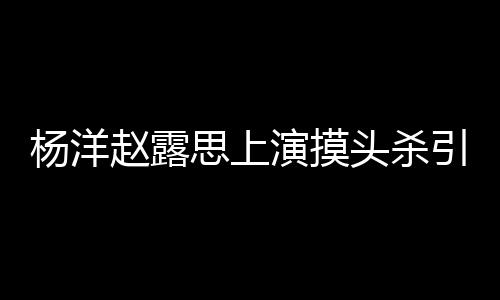 两人恋爱头杀赵露女方传闻杨洋演摸引热议 思上否认