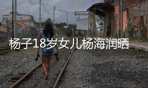 不输儿杨嘲 杨子颜值依岁女晒劳斯莱斯遭海润黄圣继母