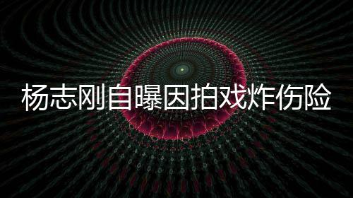 命 刚自险丧曝因拍戏炸伤差点杨志演员事业放弃