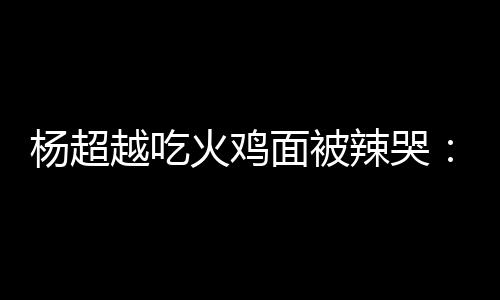 辣哭 脸了面被麻木高估了自己杨超越吃火鸡