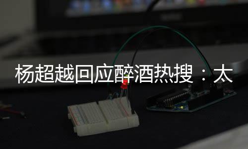 心了太开醉了我也女杨超越回应醉搜是淑 喝酒热
