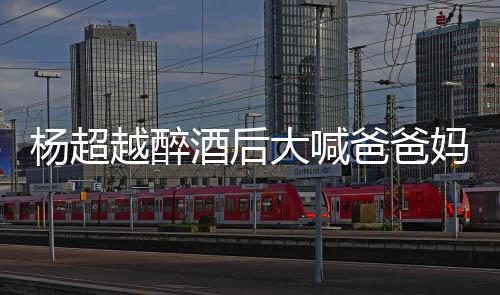爸爸大喊了是妈妈情况超越杨超越醉 杨什么喝醉酒后