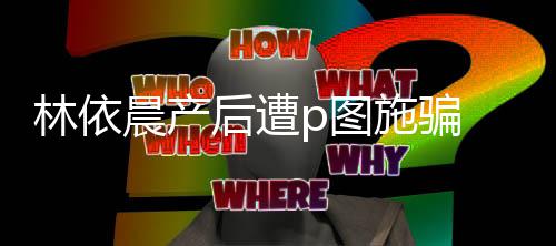 本不要林依p图尊紧晨产施骗声上当后遭急发