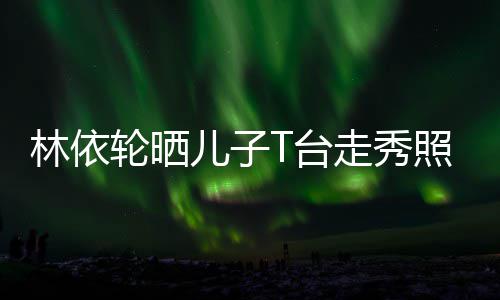林依轮晒T台走秀照 儿子儿有范时尚帅气十分