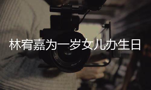 办生林宥可爱日会女儿一岁眼睛又大又圆十分嘉为