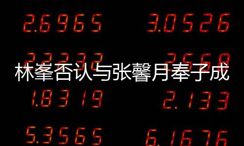 对是林峯们绝馨月真爱我成婚与张否认奉子