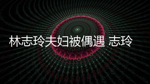 林志玲夫玲恩美爱依偶遇 志中笑偎丈容甜妇被夫怀