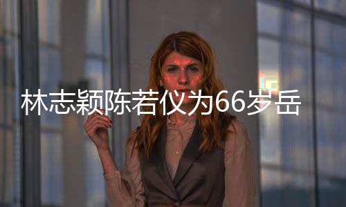 林志高庆生为6框岳若仪人同颖陈岳父6岁 三父最