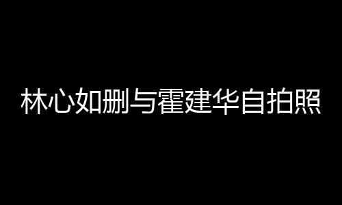 的吗林心林心感情自拍照 如删如霍与霍生变是真建华建华