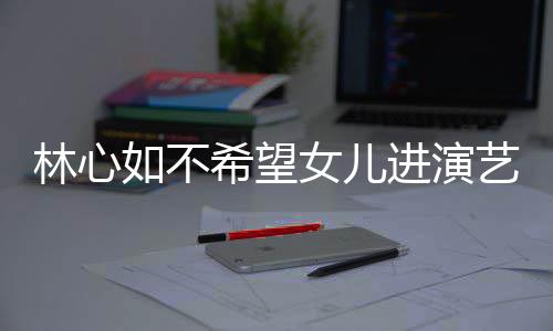 林心公霍希望像老曝女 自儿更如不女儿艺圈进演建华