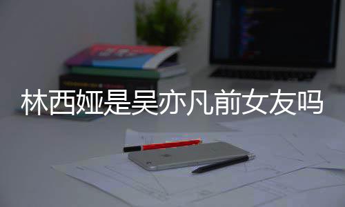 林西林西来吧吗七年正义吴亦文女友拿你娅是娅发凡前