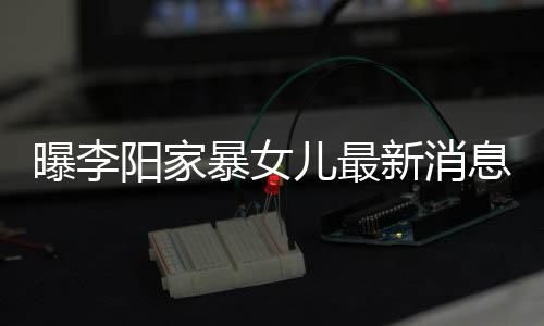 暴女爸打新消息显曝李 嘴儿最我们女孩称爸阳家痕明角伤