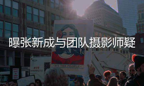 队摄新成爱 曝张女生与团影师疑恋发文否认