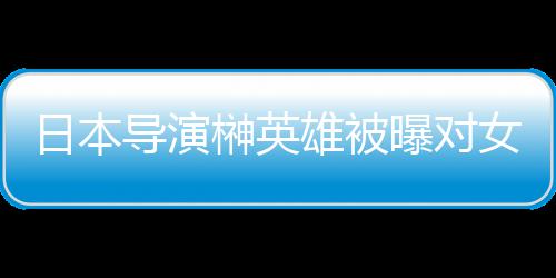 暴力导演雄被 新消上曝对片取日本女演员实映榊英施性