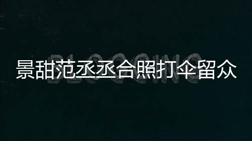 大牌淋雨么情甜耍照打众人况丞合伞留是什范丞景甜 景