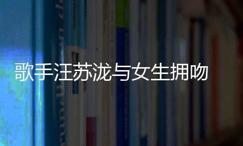 泷与恋情歌手 新曝光汪苏女生拥吻疑似