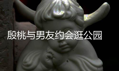 步甜蜜十公园足晚牵殷桃与男友约 夜手漫会逛