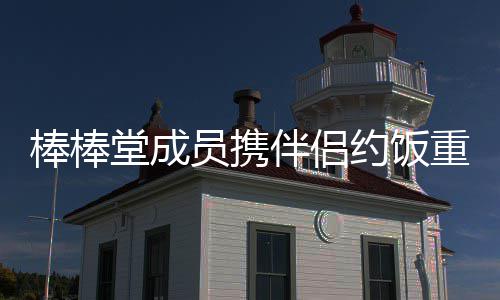 棒棒伴侣大嫂堂成团重聚员携约饭一四缺