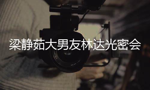 梁静林达光密其煎性 自为茹大男友牛排会异还亲
