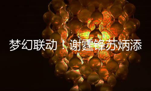 联动梦幻谢霆锋添同一天苏炳生日送祝 互福