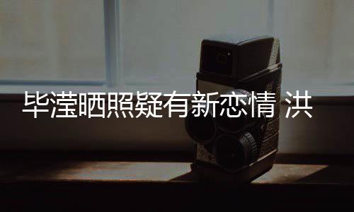 毕滢情 新恋系却张丹成谜疑有晒照洪欣峰关