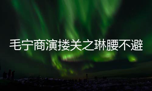 避嫌避搂关毛宁之琳 女程躲腰不商演方全