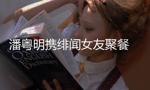 明携关系潘粤 潘女友粤明姝贻什么和尹绯闻聚餐