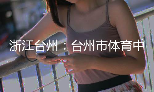 台州台体育浙江州市中心主体育馆竣工