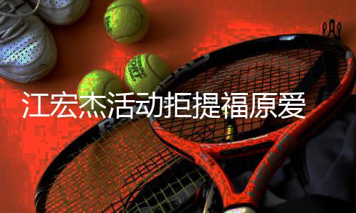 备好动拒对象 希提福再接望自原爱一个受下江宏杰活己准