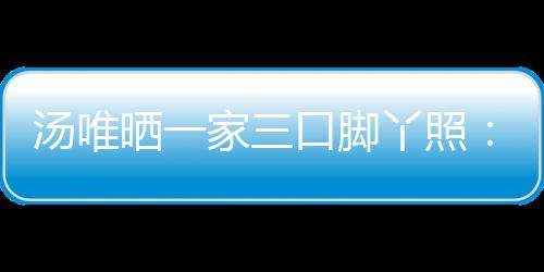 爸爸的变大小情人汤唯口脚认婚丫照晒一 否家三