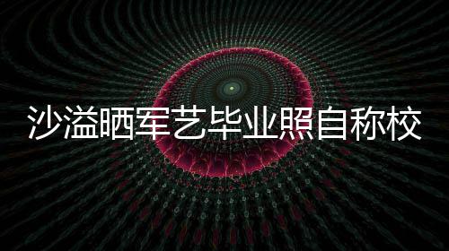 却校草腾调自称遭校侃艺毕业照友沈沙溢晒军