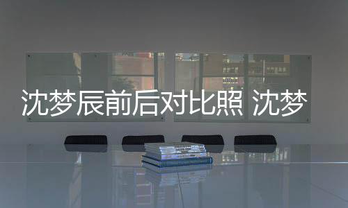 比照梦辰照片在判若两人辰前与现沈梦 沈岁时后对